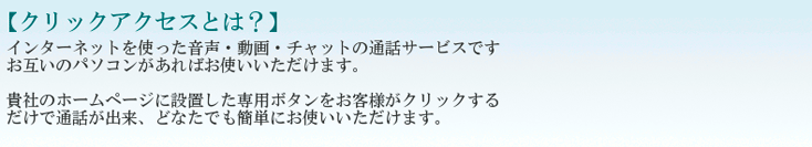 【クリックアクセスとは？】インターネットを使った音声・動画・チャットの通話サービスです。お互いのパソコンがあればお使いいただけます。貴社のホームページに設置した専用ボタンをお客様がクリックするだけで通話が出来、どなたでも簡単にお使いいただけます。分（１ＩＤ）のみお申込でも結構です。