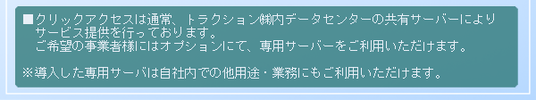 ■クリックアクセスは通常、トラクション㈱内データセンターの共有サーバーによりサービス提供を行っております。ご希望の事業者様にはオプションにて、専用サーバーをご利用いただけます。※導入した専用サーバは自社内での他用途・業務にもご利用いただけます。