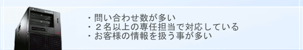 ・問い合わせ数が多い・2名以上の専任担当で対応している・お客様の情報を扱う事が多い