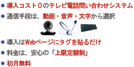 ・導入コスト0の問い合わせシステム・通信手段は動画、音声、文字から選択・導入はWebページにたぐを貼るだけ・料金は、安心の「上限定額制」・初月無料